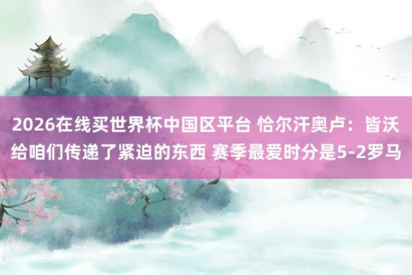 2026在线买世界杯中国区平台 恰尔汗奥卢:皆沃给咱们传递了紧迫的东西 赛季最爱时分是5-2罗马