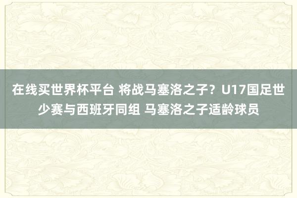 在线买世界杯平台 将战马塞洛之子?U17国足世少赛与西班牙同组 马塞洛之子适龄球员
