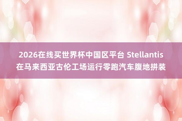 2026在线买世界杯中国区平台 Stellantis在马来西亚古伦工场运行零跑汽车腹地拼装