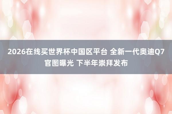 2026在线买世界杯中国区平台 全新一代奥迪Q7官图曝光 下半年崇拜发布