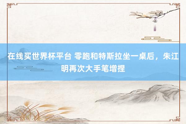 在线买世界杯平台 零跑和特斯拉坐一桌后,朱江明再次大手笔增捏