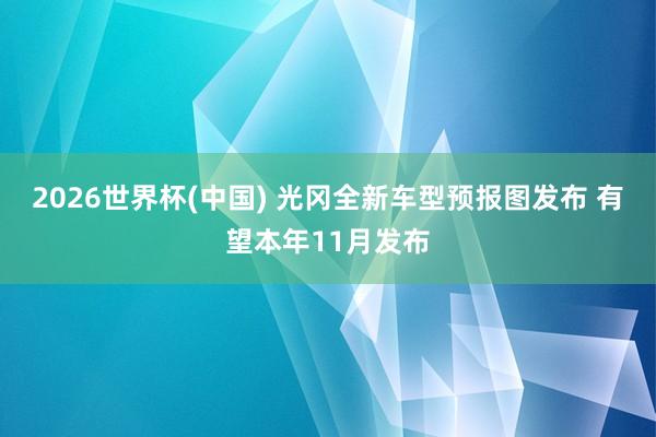 2026世界杯(中国) 光冈全新车型预报图发布 有望本年11月发布