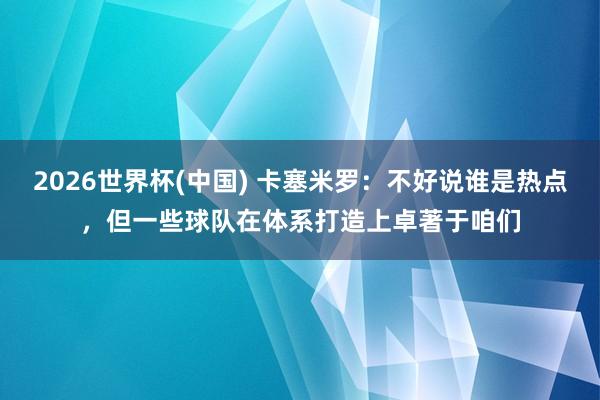 2026世界杯(中国) 卡塞米罗:不好说谁是热点,但一些球队在体系打造上卓著于咱们
