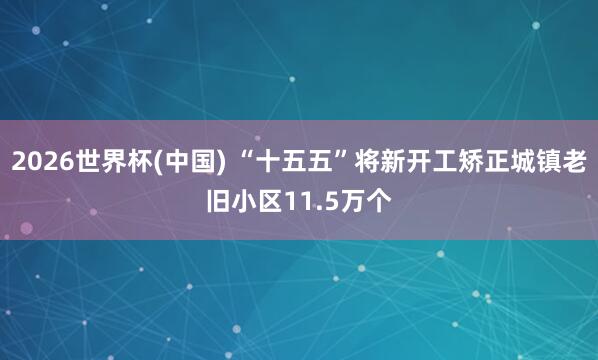 2026世界杯(中国) “十五五”将新开工矫正城镇老旧小区11.5万个