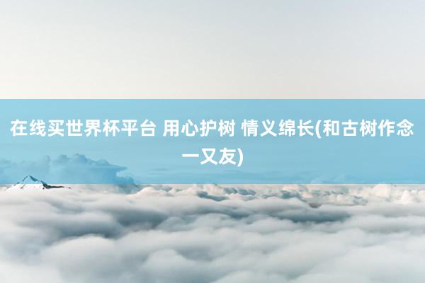 在线买世界杯平台 用心护树 情义绵长(和古树作念一又友)