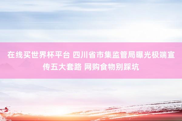 在线买世界杯平台 四川省市集监管局曝光极端宣传五大套路 网购食物别踩坑