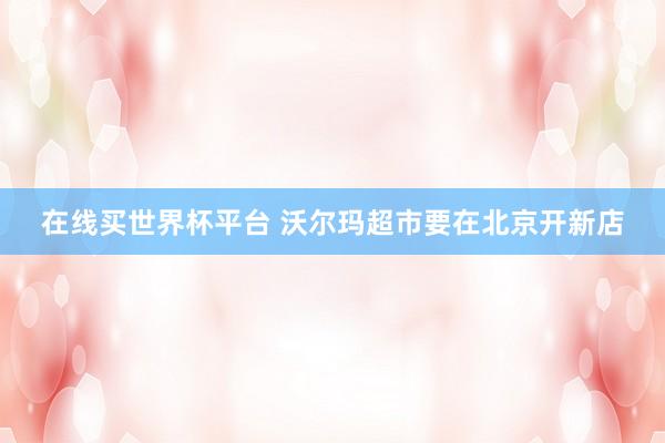 在线买世界杯平台 沃尔玛超市要在北京开新店