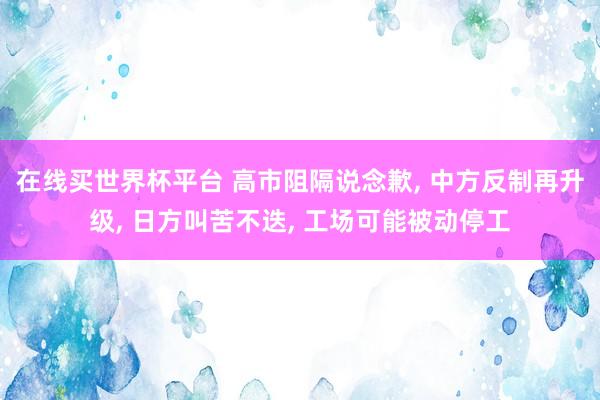在线买世界杯平台 高市阻隔说念歉, 中方反制再升级, 日方叫苦不迭, 工场可能被动停工