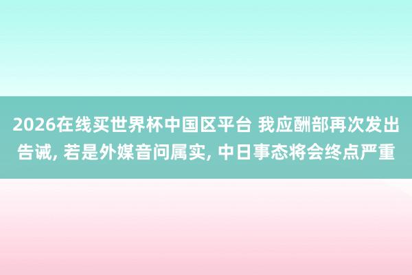 2026在线买世界杯中国区平台 我应酬部再次发出告诫， 若是外媒音问属实， 中日事态将会终点严重