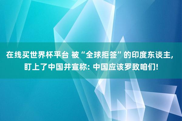 在线买世界杯平台 被“全球拒签”的印度东谈主, 盯上了中国并宣称: 中国应该罗致咱们!