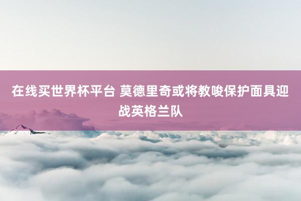 在线买世界杯平台 莫德里奇或将教唆保护面具迎战英格兰队