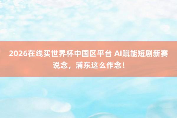 2026在线买世界杯中国区平台 AI赋能短剧新赛说念,浦东这么作念!