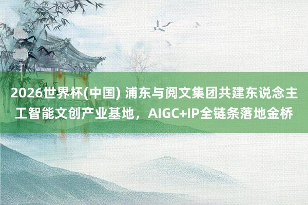 2026世界杯(中国) 浦东与阅文集团共建东说念主工智能文创产业基地,AIGC+IP全链条落地金桥