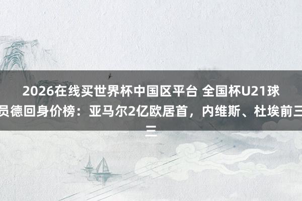 2026在线买世界杯中国区平台 全国杯U21球员德回身价榜:亚马尔2亿欧居首,内维斯、杜埃前三