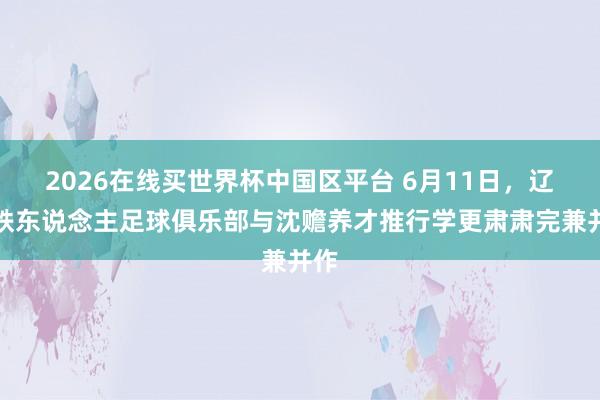 2026在线买世界杯中国区平台 6月11日,辽宁铁东说念主足球俱乐部与沈赡养才推行学更肃肃完兼并作