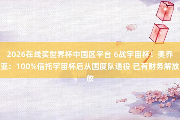 2026在线买世界杯中国区平台 6战宇宙杯!奥乔亚:100%信托宇宙杯后从国度队退役 已有财务解放