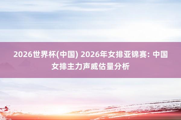 2026世界杯(中国) 2026年女排亚锦赛: 中国女排主力声威估量分析