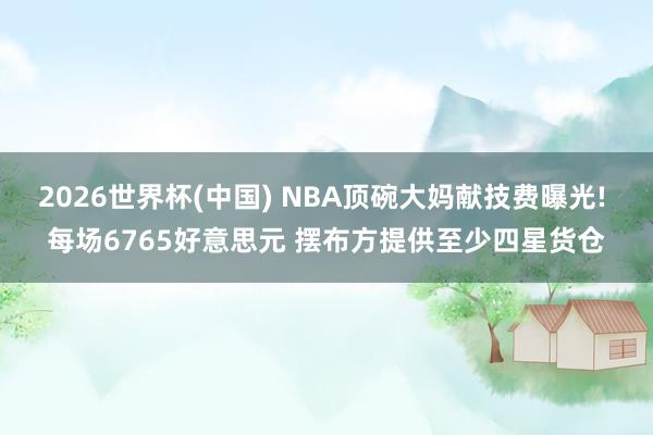 2026世界杯(中国) NBA顶碗大妈献技费曝光! 每场6765好意思元 摆布方提供至少四星货仓