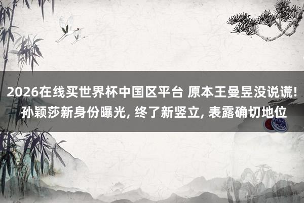 2026在线买世界杯中国区平台 原本王曼昱没说谎! 孙颖莎新身份曝光, 终了新竖立, 表露确切地位