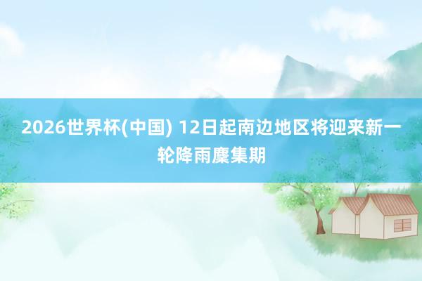 2026世界杯(中国) 12日起南边地区将迎来新一轮降雨麇集期