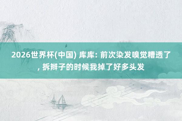 2026世界杯(中国) 库库: 前次染发嗅觉糟透了， 拆辫子的时候我掉了好多头发