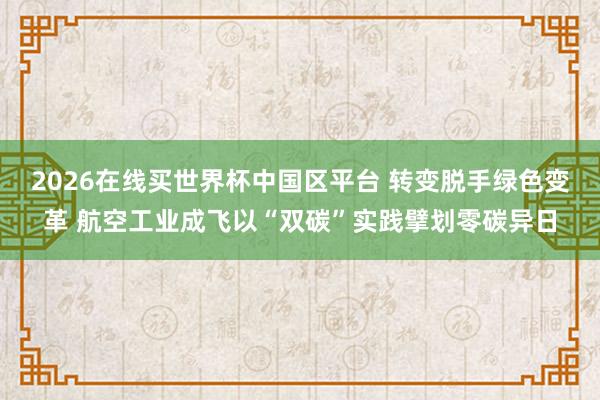 2026在线买世界杯中国区平台 转变脱手绿色变革 航空工业成飞以“双碳”实践擘划零碳异日