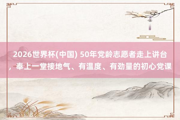 2026世界杯(中国) 50年党龄志愿者走上讲台,奉上一堂接地气、有温度、有劲量的初心党课