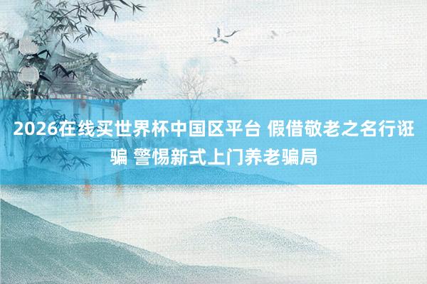 2026在线买世界杯中国区平台 假借敬老之名行诳骗 警惕新式上门养老骗局