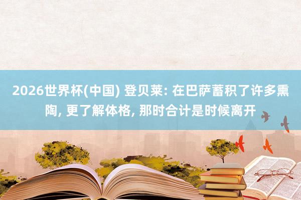 2026世界杯(中国) 登贝莱: 在巴萨蓄积了许多熏陶, 更了解体格, 那时合计是时候离开