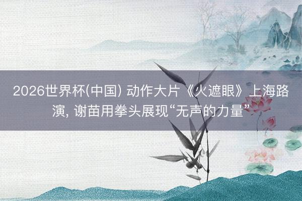2026世界杯(中国) 动作大片《火遮眼》上海路演, 谢苗用拳头展现“无声的力量”