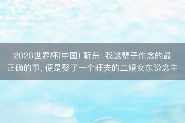 2026世界杯(中国) 靳东: 我这辈子作念的最正确的事， 便是娶了一个旺夫的二婚女东说念主