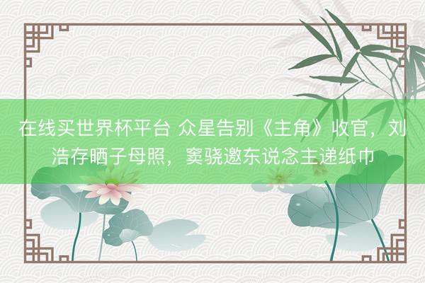 在线买世界杯平台 众星告别《主角》收官,刘浩存晒子母照,窦骁邀东说念主递纸巾