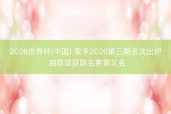 2026世界杯(中国) 歌手2026第三期名次出炉 胡彦斌获联名赛第又名