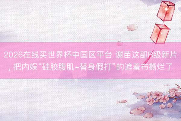 2026在线买世界杯中国区平台 谢苗这部R级新片, 把内娱“硅胶腹肌+替身假打”的遮羞布撕烂了