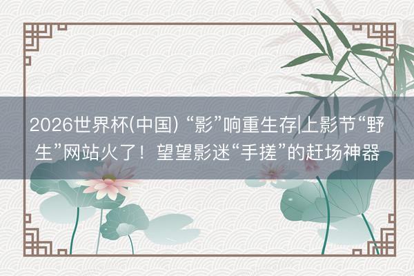 2026世界杯(中国) “影”响重生存|上影节“野生”网站火了!望望影迷“手搓”的赶场神器