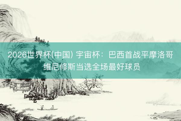 2026世界杯(中国) 宇宙杯:巴西首战平摩洛哥 维尼修斯当选全场最好球员
