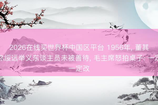 2026在线买世界杯中国区平台 1956年, 董其武称绥远举义东谈主员未被善待, 毛主席怒拍桌子: 一定改