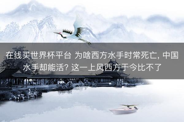 在线买世界杯平台 为啥西方水手时常死亡, 中国水手却能活? 这一上风西方于今比不了