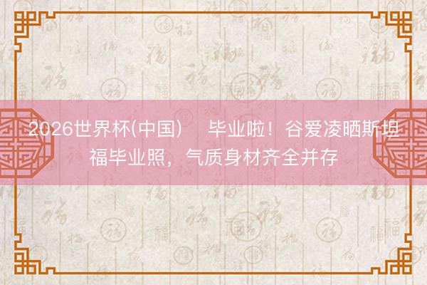 2026世界杯(中国) 毕业啦!谷爱凌晒斯坦福毕业照,气质身材齐全并存