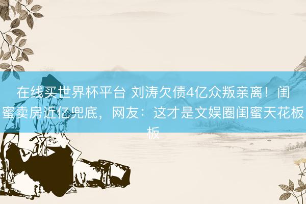 在线买世界杯平台 刘涛欠债4亿众叛亲离!闺蜜卖房近亿兜底,网友:这才是文娱圈闺蜜天花板