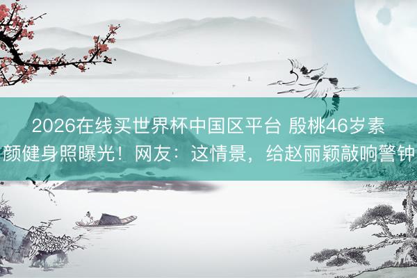 2026在线买世界杯中国区平台 殷桃46岁素颜健身照曝光!网友:这情景,给赵丽颖敲响警钟