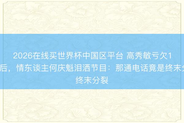 2026在线买世界杯中国区平台 高秀敏亏欠13年后,情东谈主何庆魁泪洒节目:那通电话竟是终末分裂