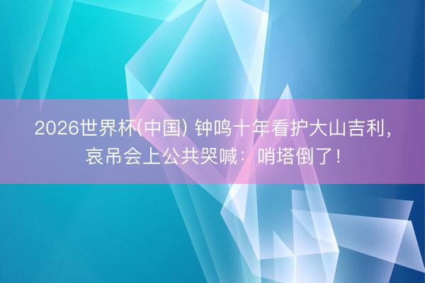 2026世界杯(中国) 钟鸣十年看护大山吉利,哀吊会上公共哭喊:哨塔倒了!