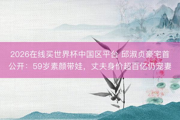 2026在线买世界杯中国区平台 邱淑贞豪宅首公开:59岁素颜带娃,丈夫身价超百亿仍宠妻