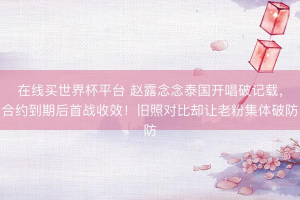在线买世界杯平台 赵露念念泰国开唱破记载，合约到期后首战收效！旧照对比却让老粉集体破防