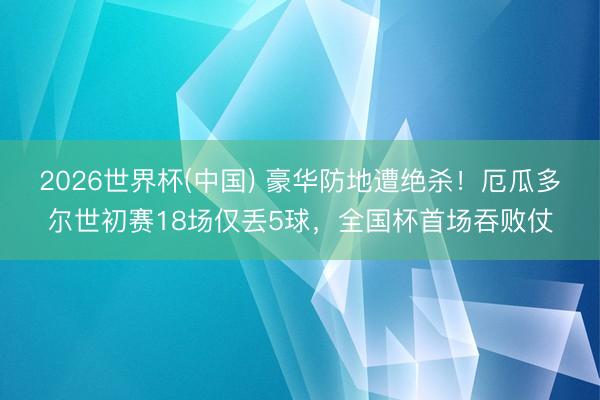 2026世界杯(中国) 豪华防地遭绝杀！厄瓜多尔世初赛18场仅丢5球，全国杯首场吞败仗