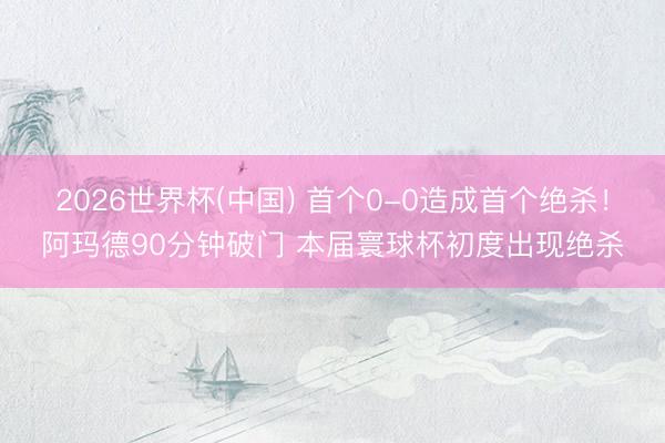 2026世界杯(中国) 首个0-0造成首个绝杀！阿玛德90分钟破门 本届寰球杯初度出现绝杀