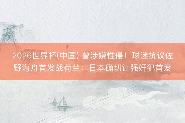 2026世界杯(中国) 曾涉嫌性侵!球迷抗议佐野海舟首发战荷兰:日本确切让强奸犯首发