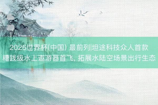 2026世界杯(中国) 最前列|坦途科技众人首款糟践级水上遨游器首飞, 拓展水陆空场景出行生态