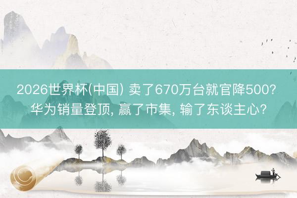 2026世界杯(中国) 卖了670万台就官降500? 华为销量登顶, 赢了市集, 输了东谈主心?